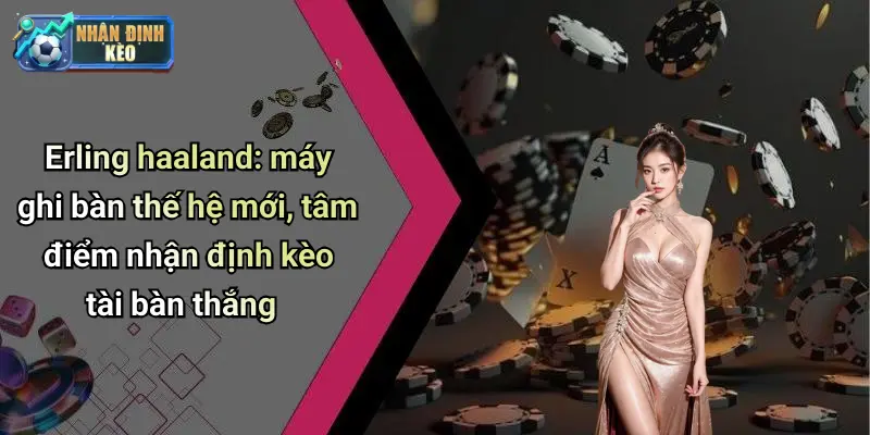 Erling haaland: máy ghi bàn thế hệ mới, tâm điểm nhận định kèo tài bàn thắng