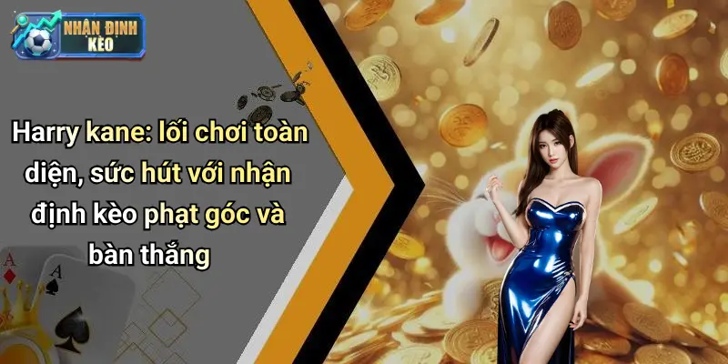 Harry kane: lối chơi toàn diện, sức hút với nhận định kèo phạt góc và bàn thắng